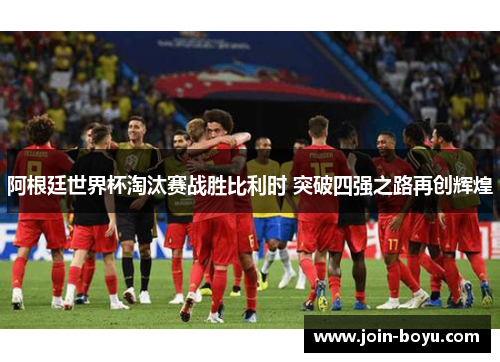 阿根廷世界杯淘汰赛战胜比利时 突破四强之路再创辉煌