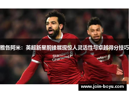 雅各阿米：英超新星前锋展现惊人灵活性与卓越得分技巧
