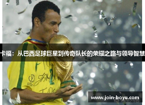 卡福：从巴西足球巨星到传奇队长的荣耀之路与领导智慧