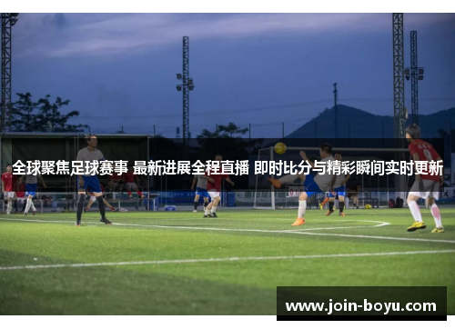 全球聚焦足球赛事 最新进展全程直播 即时比分与精彩瞬间实时更新