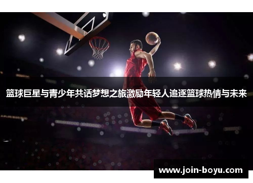 篮球巨星与青少年共话梦想之旅激励年轻人追逐篮球热情与未来