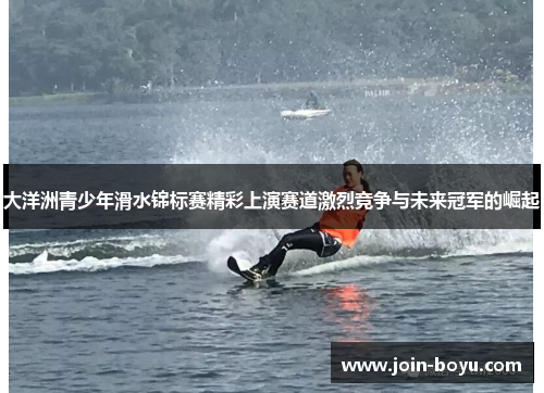 大洋洲青少年滑水锦标赛精彩上演赛道激烈竞争与未来冠军的崛起