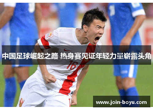 中国足球崛起之路 热身赛见证年轻力量崭露头角