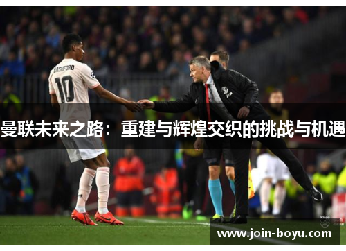 曼联未来之路：重建与辉煌交织的挑战与机遇