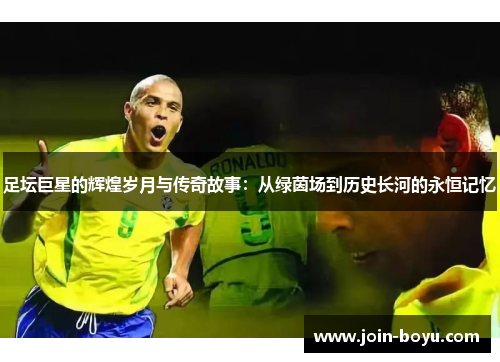 足坛巨星的辉煌岁月与传奇故事：从绿茵场到历史长河的永恒记忆