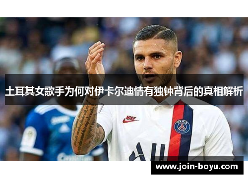 土耳其女歌手为何对伊卡尔迪情有独钟背后的真相解析