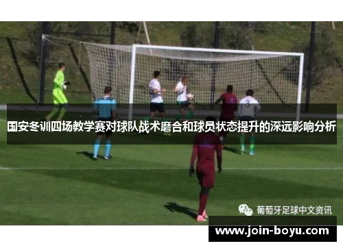 国安冬训四场教学赛对球队战术磨合和球员状态提升的深远影响分析