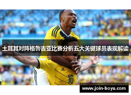 土耳其对阵格鲁吉亚比赛分析五大关键球员表现解读 土耳其对阵格鲁吉亚比赛分析五大关键球员表现解读