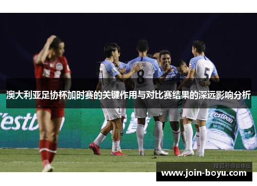 澳大利亚足协杯加时赛的关键作用与对比赛结果的深远影响分析 澳大利亚足协杯加时赛的关键作用与对比赛结果的深远影响分析