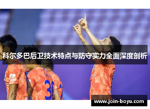 科尔多巴后卫技术特点与防守实力全面深度剖析